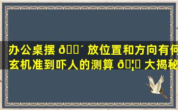 办公桌摆 🐴 放位置和方向有何玄机准到吓人的测算 🦁 大揭秘！